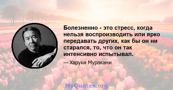 Болезненно - это стресс, когда нельзя воспроизводить или ярко передавать других, как бы он ни старался, то, что он так интенсивно испытывал.