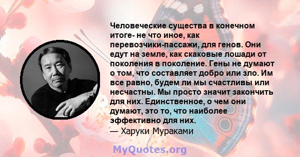 Человеческие существа в конечном итоге- не что иное, как перевозчики-пассажи, для генов. Они едут на земле, как скаковые лошади от поколения в поколение. Гены не думают о том, что составляет добро или зло. Им все равно, 