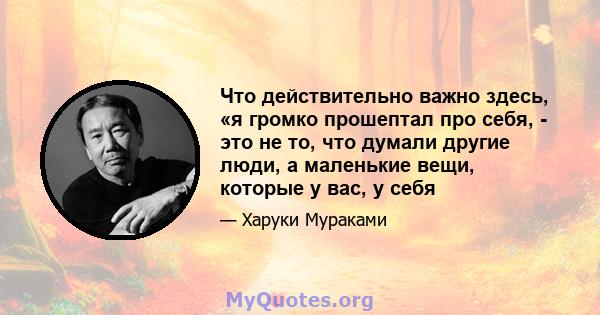 Что действительно важно здесь, «я громко прошептал про себя, - это не то, что думали другие люди, а маленькие вещи, которые у вас, у себя