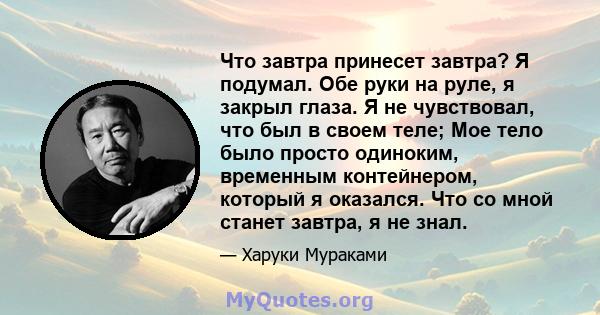 Что завтра принесет завтра? Я подумал. Обе руки на руле, я закрыл глаза. Я не чувствовал, что был в своем теле; Мое тело было просто одиноким, временным контейнером, который я оказался. Что со мной станет завтра, я не