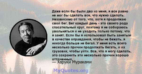 Даже если бы были два из меня, я все равно не мог бы сделать все, что нужно сделать. Независимо от того, что, хотя я продолжаю свой бег. Бег каждый день - это своего рода спасательный круг, поэтому я не собираюсь