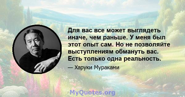 Для вас все может выглядеть иначе, чем раньше. У меня был этот опыт сам. Но не позволяйте выступлениям обмануть вас. Есть только одна реальность.