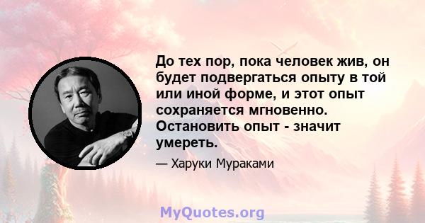 До тех пор, пока человек жив, он будет подвергаться опыту в той или иной форме, и этот опыт сохраняется мгновенно. Остановить опыт - значит умереть.