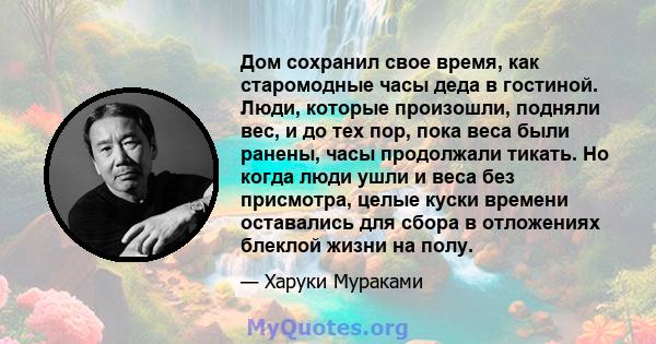 Дом сохранил свое время, как старомодные часы деда в гостиной. Люди, которые произошли, подняли вес, и до тех пор, пока веса были ранены, часы продолжали тикать. Но когда люди ушли и веса без присмотра, целые куски