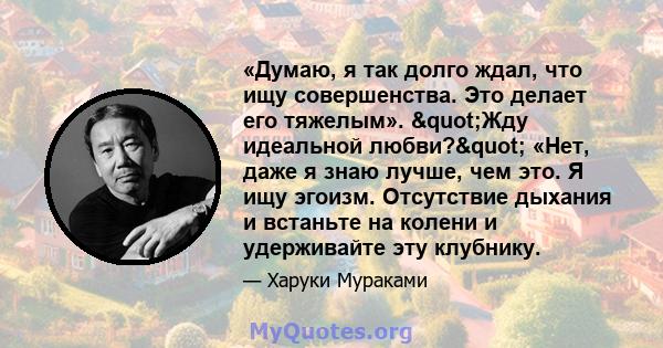 «Думаю, я так долго ждал, что ищу совершенства. Это делает его тяжелым». "Жду идеальной любви?" «Нет, даже я знаю лучше, чем это. Я ищу эгоизм. Отсутствие дыхания и встаньте на колени и удерживайте эту