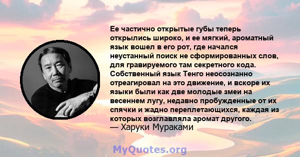 Ее частично открытые губы теперь открылись широко, и ее мягкий, ароматный язык вошел в его рот, где начался неустанный поиск не сформированных слов, для гравируемого там секретного кода. Собственный язык Тенго