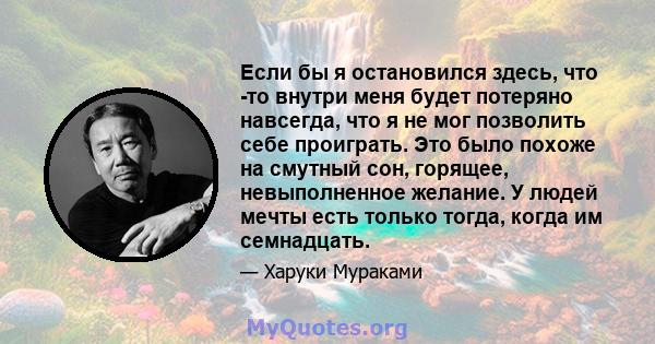 Если бы я остановился здесь, что -то внутри меня будет потеряно навсегда, что я не мог позволить себе проиграть. Это было похоже на смутный сон, горящее, невыполненное желание. У людей мечты есть только тогда, когда им