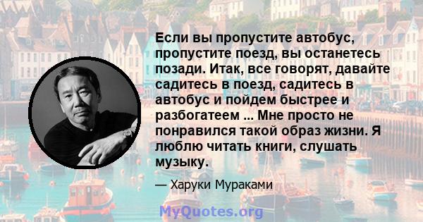 Если вы пропустите автобус, пропустите поезд, вы останетесь позади. Итак, все говорят, давайте садитесь в поезд, садитесь в автобус и пойдем быстрее и разбогатеем ... Мне просто не понравился такой образ жизни. Я люблю