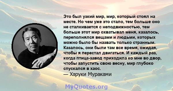 Это был узкий мир, мир, который стоял на месте. Но чем уже это стало, тем больше оно не сталкивается с неподвижностью, тем больше этот мир охватывал меня, казалось, переполнялся вещами и людьми, которых можно было бы