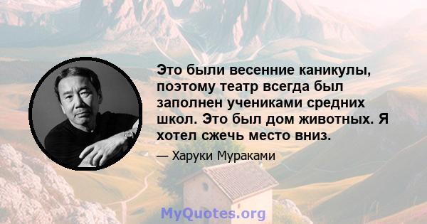 Это были весенние каникулы, поэтому театр всегда был заполнен учениками средних школ. Это был дом животных. Я хотел сжечь место вниз.