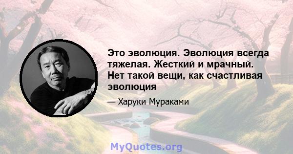 Это эволюция. Эволюция всегда тяжелая. Жесткий и мрачный. Нет такой вещи, как счастливая эволюция