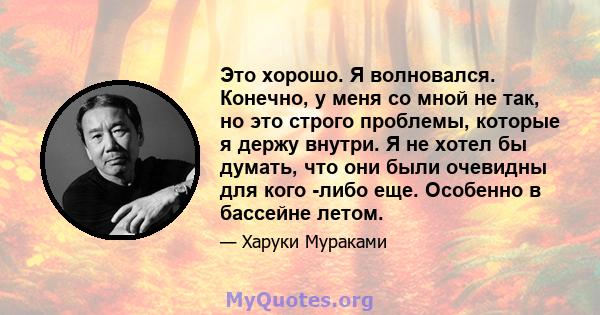 Это хорошо. Я волновался. Конечно, у меня со мной не так, но это строго проблемы, которые я держу внутри. Я не хотел бы думать, что они были очевидны для кого -либо еще. Особенно в бассейне летом.