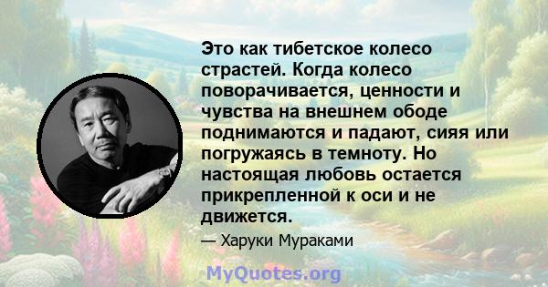 Это как тибетское колесо страстей. Когда колесо поворачивается, ценности и чувства на внешнем ободе поднимаются и падают, сияя или погружаясь в темноту. Но настоящая любовь остается прикрепленной к оси и не движется.