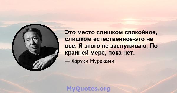 Это место слишком спокойное, слишком естественное-это не все. Я этого не заслуживаю. По крайней мере, пока нет.