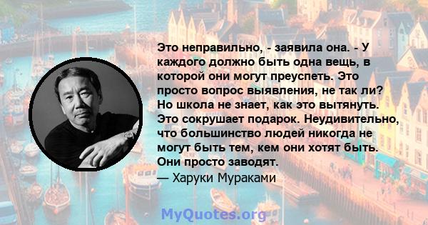 Это неправильно, - заявила она. - У каждого должно быть одна вещь, в которой они могут преуспеть. Это просто вопрос выявления, не так ли? Но школа не знает, как это вытянуть. Это сокрушает подарок. Неудивительно, что