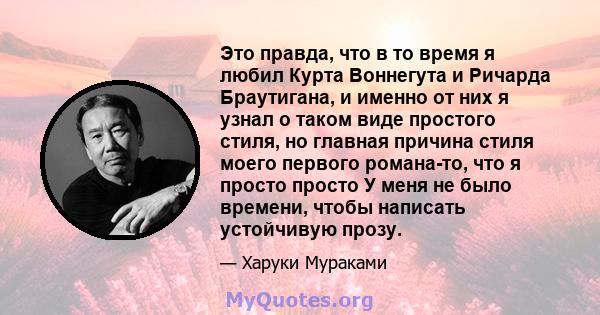 Это правда, что в то время я любил Курта Воннегута и Ричарда Браутигана, и именно от них я узнал о таком виде простого стиля, но главная причина стиля моего первого романа-то, что я просто просто У меня не было времени, 