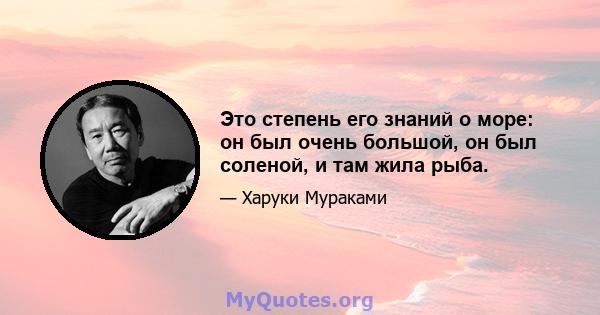 Это степень его знаний о море: он был очень большой, он был соленой, и там жила рыба.