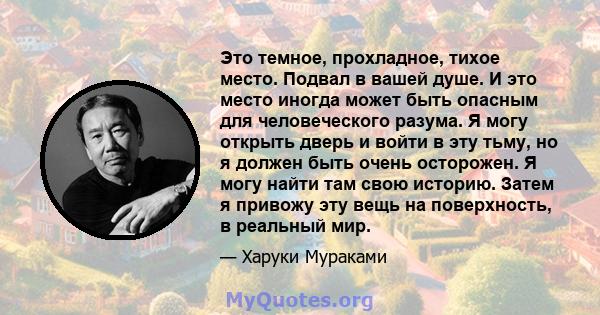 Это темное, прохладное, тихое место. Подвал в вашей душе. И это место иногда может быть опасным для человеческого разума. Я могу открыть дверь и войти в эту тьму, но я должен быть очень осторожен. Я могу найти там свою