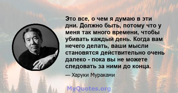 Это все, о чем я думаю в эти дни. Должно быть, потому что у меня так много времени, чтобы убивать каждый день. Когда вам нечего делать, ваши мысли становятся действительно очень далеко - пока вы не можете следовать за