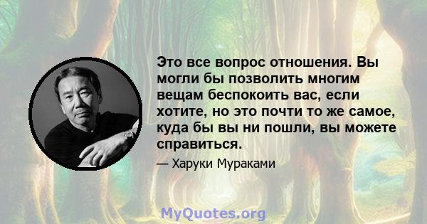 Это все вопрос отношения. Вы могли бы позволить многим вещам беспокоить вас, если хотите, но это почти то же самое, куда бы вы ни пошли, вы можете справиться.