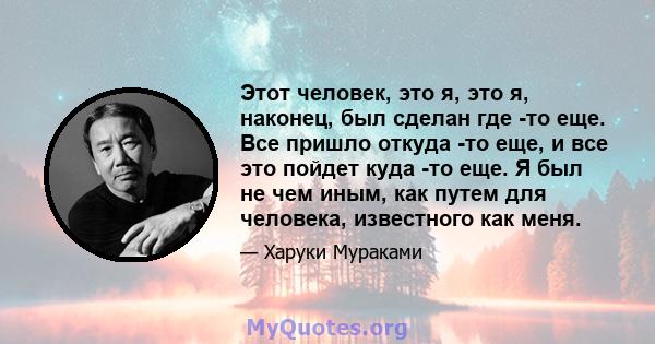 Этот человек, это я, это я, наконец, был сделан где -то еще. Все пришло откуда -то еще, и все это пойдет куда -то еще. Я был не чем иным, как путем для человека, известного как меня.