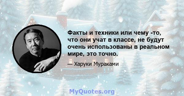 Факты и техники или чему -то, что они учат в классе, не будут очень использованы в реальном мире, это точно.