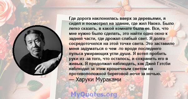 Где дорога наклонилась вверх за деревьями, я сидел и посмотрел на здание, где жил Наоко. Было легко сказать, в какой комнате была ее. Все, что мне нужно было сделать, это найти одно окно к задней части, где дрожал