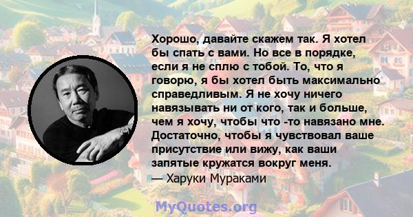 Хорошо, давайте скажем так. Я хотел бы спать с вами. Но все в порядке, если я не сплю с тобой. То, что я говорю, я бы хотел быть максимально справедливым. Я не хочу ничего навязывать ни от кого, так и больше, чем я