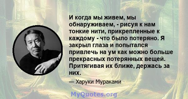 И когда мы живем, мы обнаруживаем, - рисуя к нам тонкие нити, прикрепленные к каждому - что было потеряно. Я закрыл глаза и попытался привлечь на ум как можно больше прекрасных потерянных вещей. Притягивая их ближе,