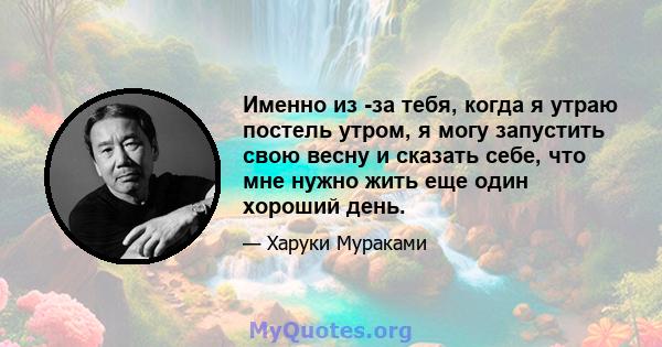 Именно из -за тебя, когда я утраю постель утром, я могу запустить свою весну и сказать себе, что мне нужно жить еще один хороший день.