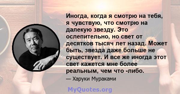 Иногда, когда я смотрю на тебя, я чувствую, что смотрю на далекую звезду. Это ослепительно, но свет от десятков тысяч лет назад. Может быть, звезда даже больше не существует. И все же иногда этот свет кажется мне более