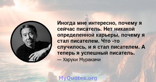 Иногда мне интересно, почему я сейчас писатель. Нет никакой определенной карьеры, почему я стал писателем. Что -то случилось, и я стал писателем. А теперь я успешный писатель.