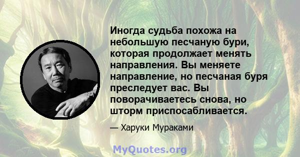 Иногда судьба похожа на небольшую песчаную бури, которая продолжает менять направления. Вы меняете направление, но песчаная буря преследует вас. Вы поворачиваетесь снова, но шторм приспосабливается.