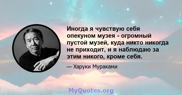 Иногда я чувствую себя опекуном музея - огромный пустой музей, куда никто никогда не приходит, и я наблюдаю за этим никого, кроме себя.