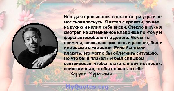 Иногда я просыпался в два или три утра и не мог снова заснуть. Я встал с кровати, пошел на кухню и налил себе виски. Стекло в руке я смотрел на затемненное кладбище по -тому и фары автомобилей на дороге. Моменты