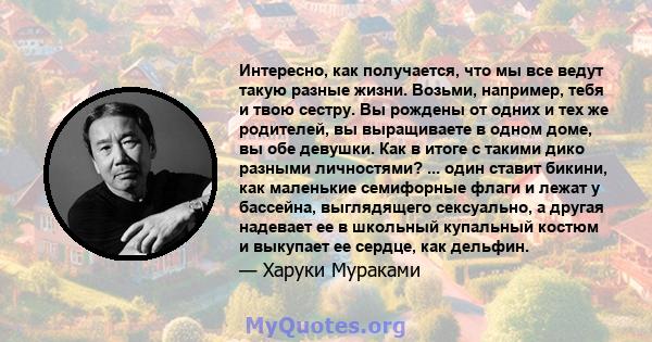 Интересно, как получается, что мы все ведут такую ​​разные жизни. Возьми, например, тебя и твою сестру. Вы рождены от одних и тех же родителей, вы выращиваете в одном доме, вы обе девушки. Как в итоге с такими дико