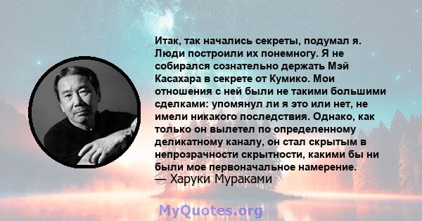 Итак, так начались секреты, подумал я. Люди построили их понемногу. Я не собирался сознательно держать Мэй Касахара в секрете от Кумико. Мои отношения с ней были не такими большими сделками: упомянул ли я это или нет,