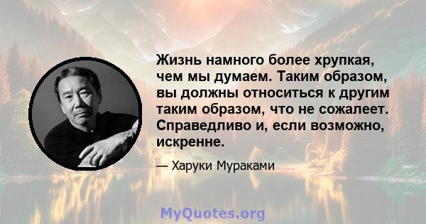 Жизнь намного более хрупкая, чем мы думаем. Таким образом, вы должны относиться к другим таким образом, что не сожалеет. Справедливо и, если возможно, искренне.