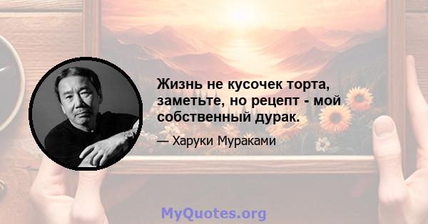 Жизнь не кусочек торта, заметьте, но рецепт - мой собственный дурак.