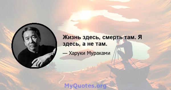 Жизнь здесь, смерть там. Я здесь, а не там.