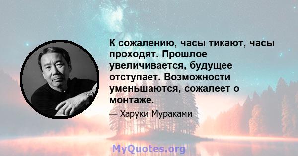 К сожалению, часы тикают, часы проходят. Прошлое увеличивается, будущее отступает. Возможности уменьшаются, сожалеет о монтаже.