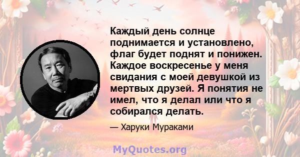 Каждый день солнце поднимается и установлено, флаг будет поднят и понижен. Каждое воскресенье у меня свидания с моей девушкой из мертвых друзей. Я понятия не имел, что я делал или что я собирался делать.