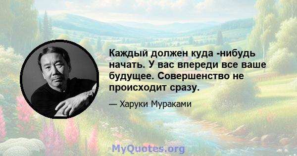 Каждый должен куда -нибудь начать. У вас впереди все ваше будущее. Совершенство не происходит сразу.