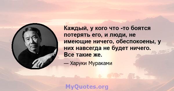 Каждый, у кого что -то боятся потерять его, и люди, не имеющие ничего, обеспокоены, у них навсегда не будет ничего. Все такие же.