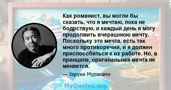 Как романист, вы могли бы сказать, что я мечтаю, пока не бодрствую, и каждый день я могу продолжить вчерашнюю мечту. Поскольку это мечта, есть так много противоречий, и я должен приспособиться к их работе. Но, в