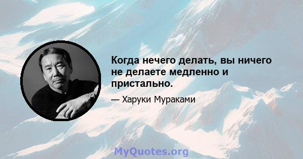 Когда нечего делать, вы ничего не делаете медленно и пристально.