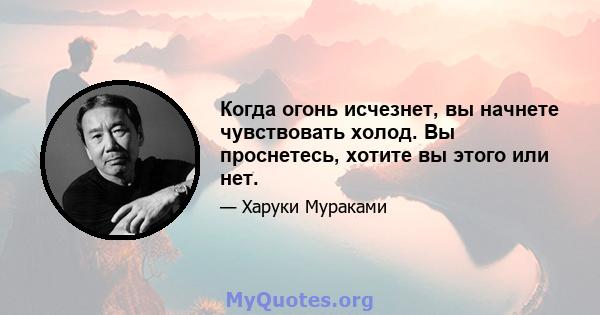 Когда огонь исчезнет, ​​вы начнете чувствовать холод. Вы проснетесь, хотите вы этого или нет.