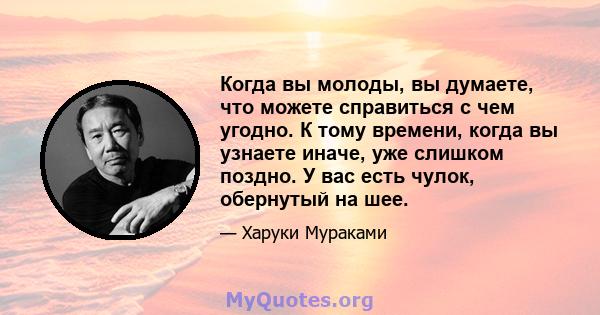 Когда вы молоды, вы думаете, что можете справиться с чем угодно. К тому времени, когда вы узнаете иначе, уже слишком поздно. У вас есть чулок, обернутый на шее.