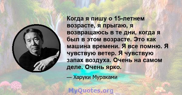 Когда я пишу о 15-летнем возрасте, я прыгаю, я возвращаюсь в те дни, когда я был в этом возрасте. Это как машина времени. Я все помню. Я чувствую ветер. Я чувствую запах воздуха. Очень на самом деле. Очень ярко.