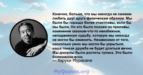 Конечно, больно, что мы никогда не сможем любить друг друга физическим образом. Мы были бы гораздо более счастливы, если бы мы были. Но это было похоже на приливы, изменение сезонов-что-то неизбежное, неподвижную